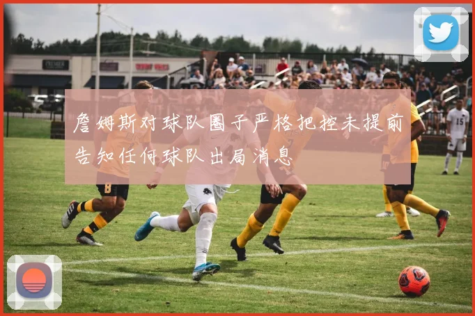 詹姆斯对球队圈子严格把控未提前告知任何球队出局消息