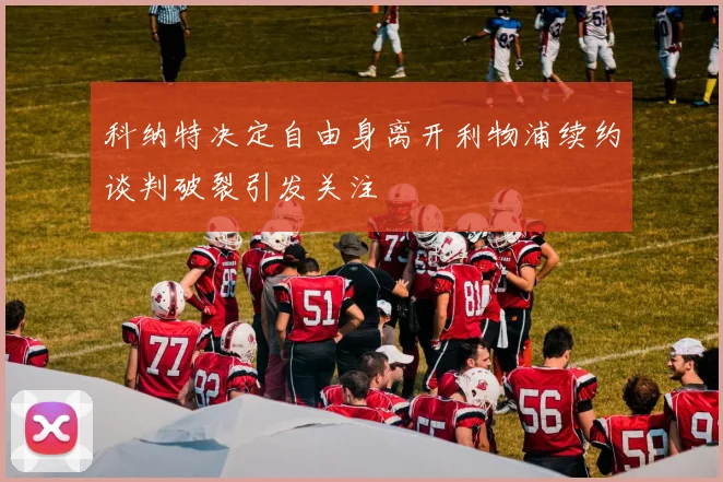 科纳特决定自由身离开利物浦续约谈判破裂引发关注