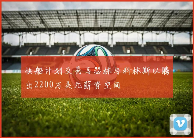 快船计划交易马瑟林与科林斯以腾出2200万美元薪资空间