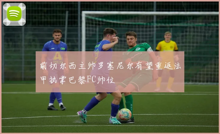 前切尔西主帅罗塞尼尔有望重返法甲执掌巴黎FC帅位