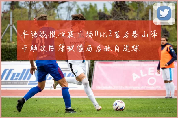 半场战报恒宸主场0比2落后泰山泽卡助攻陈蒲破僵局后独自进球