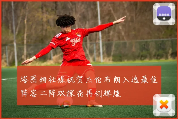 塔图姆社媒祝贺杰伦布朗入选最佳阵容二阵双探花再创辉煌