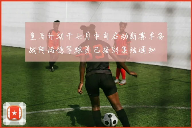 皇马计划于七月中旬启动新赛季备战阿诺德等球员已接到集结通知