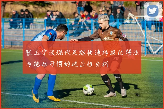 张玉宁谈现代足球快速转换的踢法与跑动习惯的适应性分析