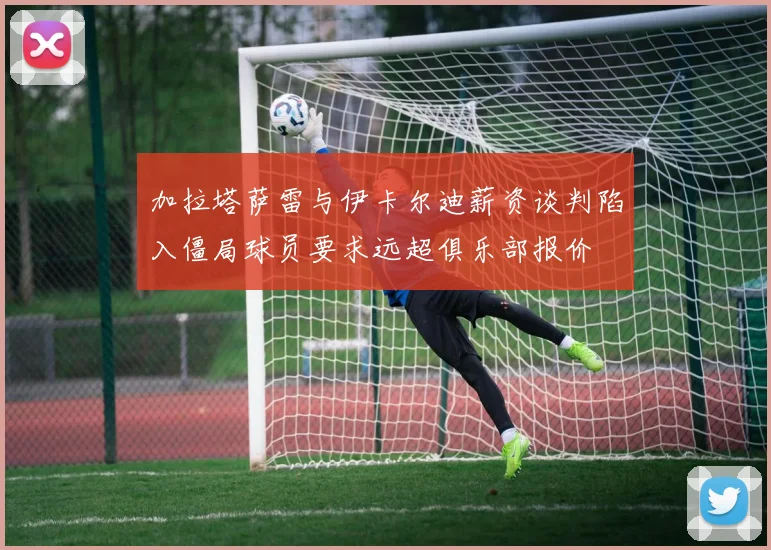 加拉塔萨雷与伊卡尔迪薪资谈判陷入僵局球员要求远超俱乐部报价