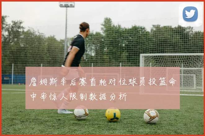 詹姆斯季后赛首轮对位球员投篮命中率惊人限制数据分析