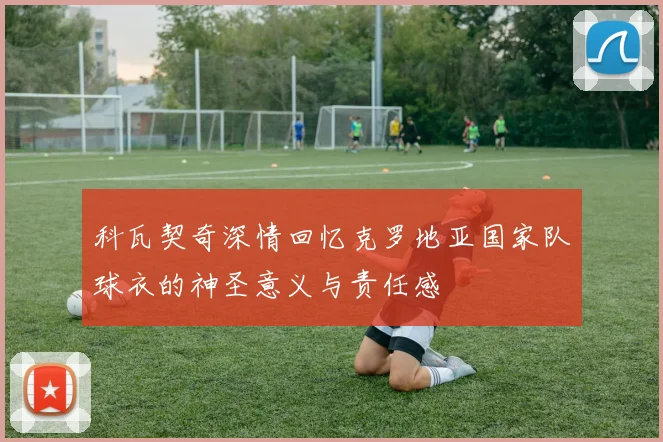 科瓦契奇深情回忆克罗地亚国家队球衣的神圣意义与责任感
