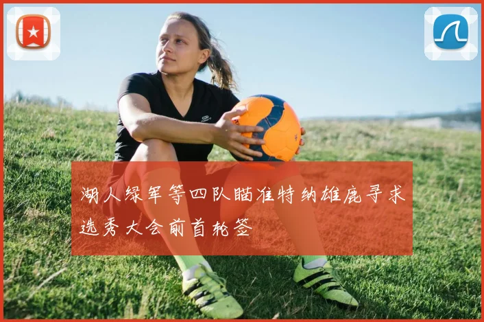 湖人绿军等四队瞄准特纳雄鹿寻求选秀大会前首轮签