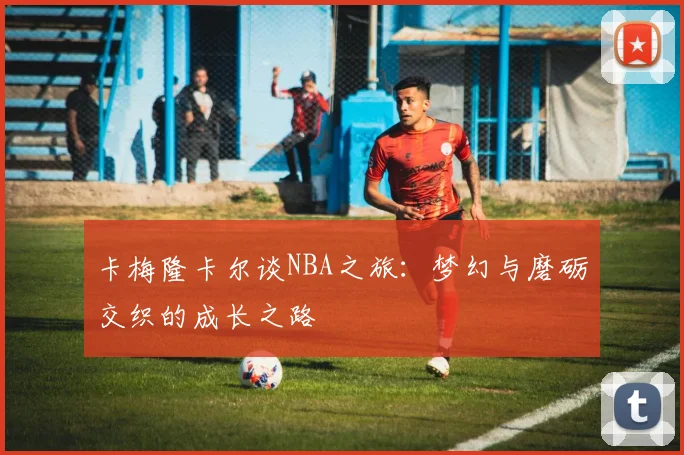 卡梅隆卡尔谈NBA之旅：梦幻与磨砺交织的成长之路