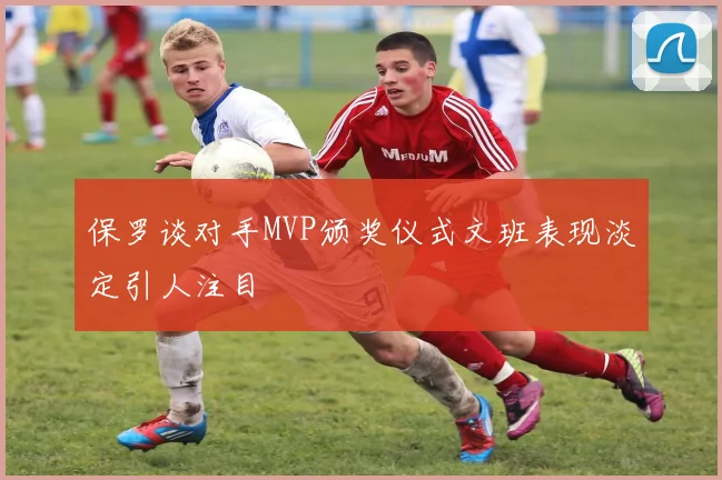 保罗谈对手MVP颁奖仪式文班表现淡定引人注目