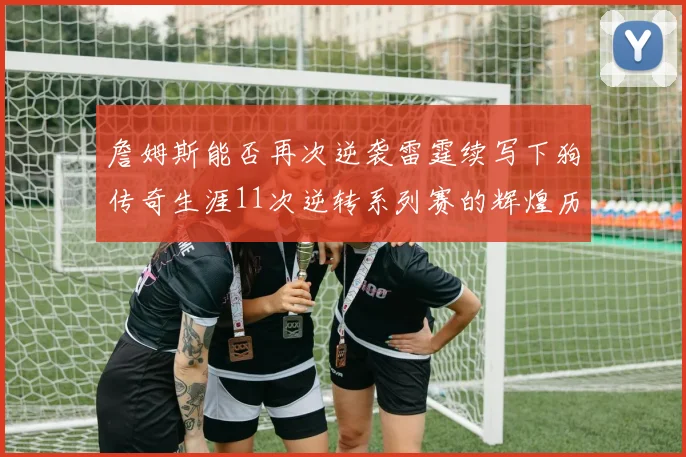 詹姆斯能否再次逆袭雷霆续写下狗传奇生涯11次逆转系列赛的辉煌历史