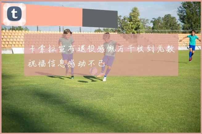 卡索拉宣布退役感慨万千收到无数祝福信息感动不已