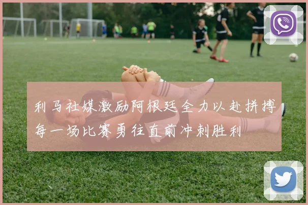 利马社媒激励阿根廷全力以赴拼搏每一场比赛勇往直前冲刺胜利