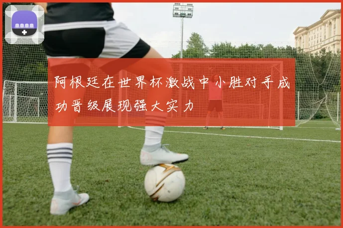 阿根廷在世界杯激战中小胜对手成功晋级展现强大实力