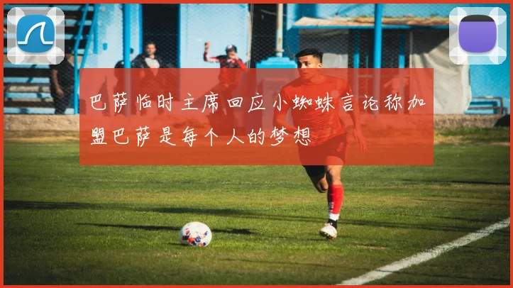 巴萨临时主席回应小蜘蛛言论称加盟巴萨是每个人的梦想