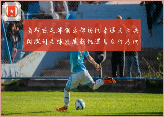 南希兹足球俱乐部访问南通支云共同探讨足球发展新机遇与合作方向