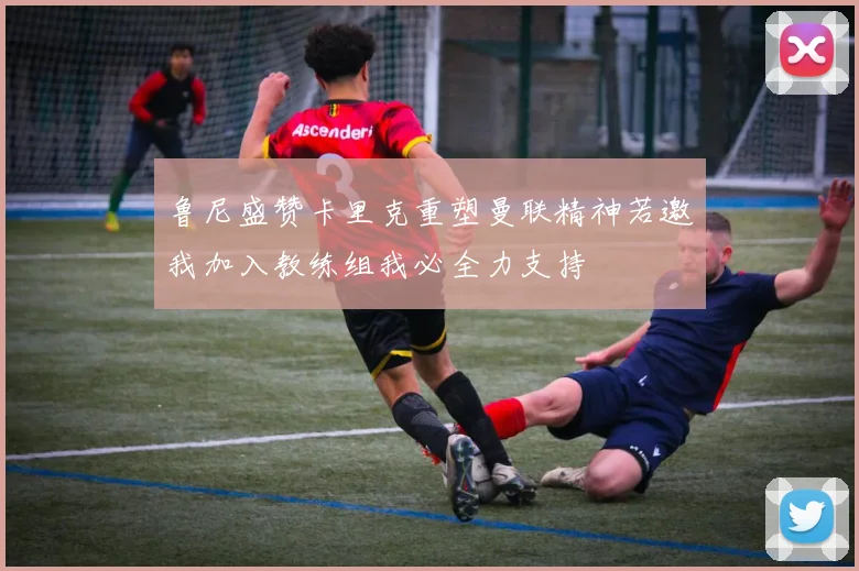 鲁尼盛赞卡里克重塑曼联精神若邀我加入教练组我必全力支持