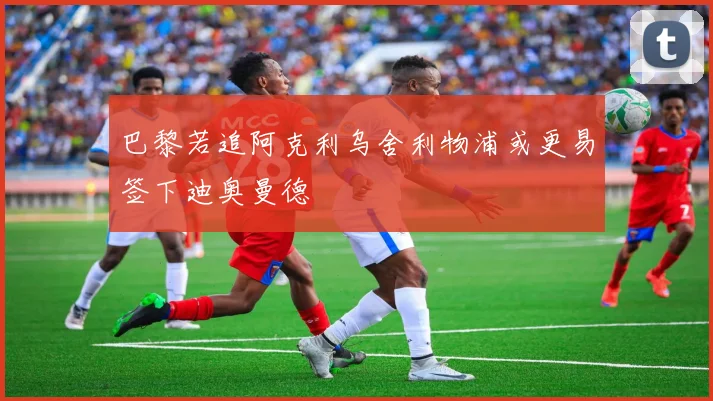 巴黎若追阿克利乌舍利物浦或更易签下迪奥曼德