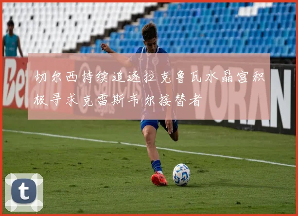切尔西持续追逐拉克鲁瓦水晶宫积极寻求克雷斯韦尔接替者