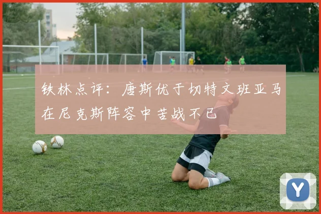铁林点评：唐斯优于切特文班亚马在尼克斯阵容中苦战不已