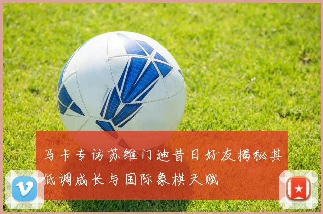 马卡专访苏维门迪昔日好友揭秘其低调成长与国际象棋天赋