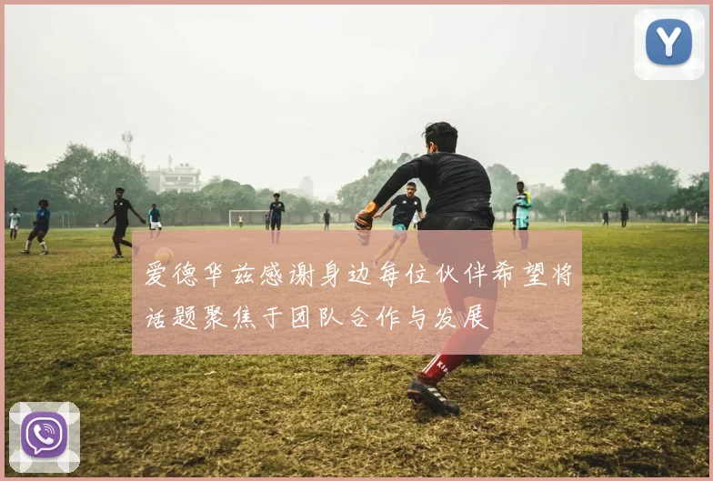 爱德华兹感谢身边每位伙伴希望将话题聚焦于团队合作与发展