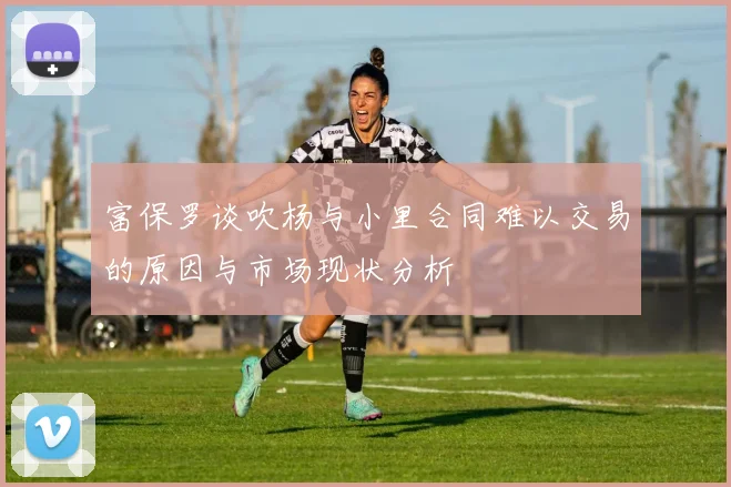 富保罗谈吹杨与小里合同难以交易的原因与市场现状分析