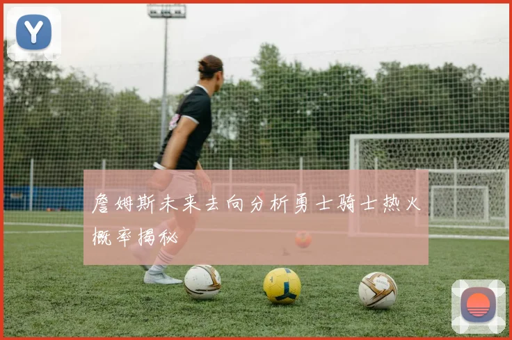 詹姆斯未来去向分析勇士骑士热火概率揭秘