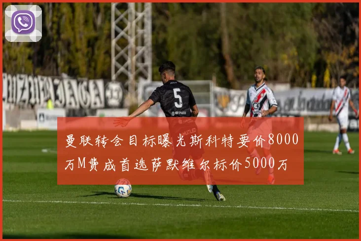 曼联转会目标曝光斯科特要价8000万M费成首选萨默维尔标价5000万