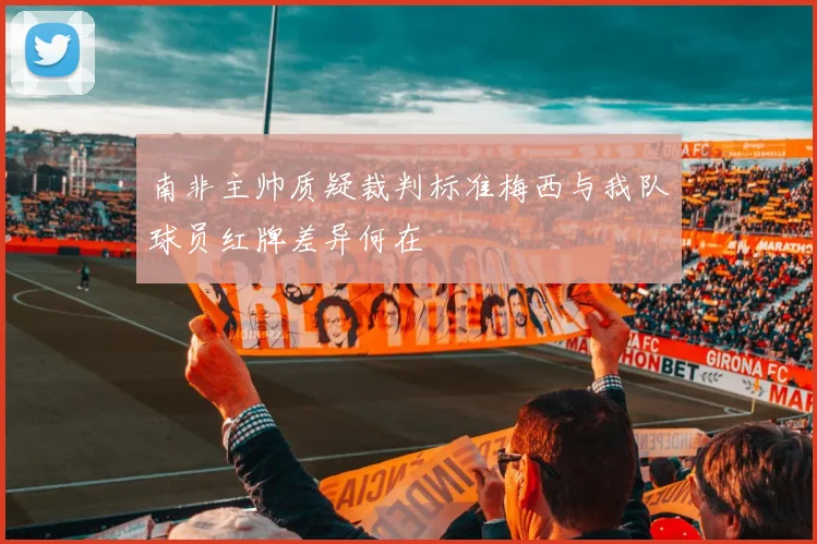 南非主帅质疑裁判标准梅西与我队球员红牌差异何在