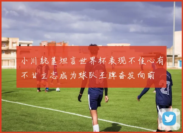 小川航基坦言世界杯表现不佳心有不甘立志成为球队王牌奋发向前