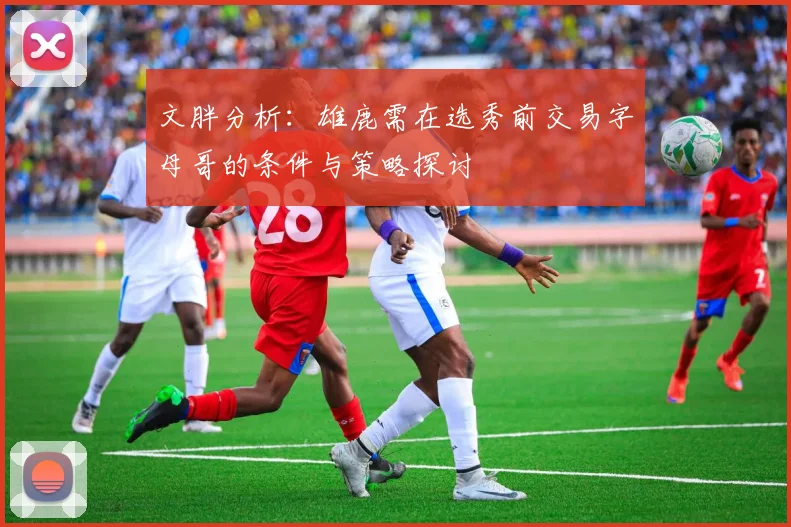 文胖分析：雄鹿需在选秀前交易字母哥的条件与策略探讨