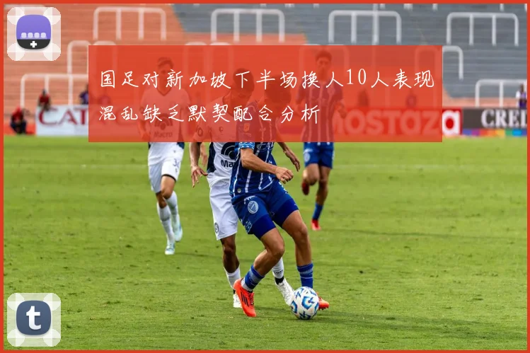 国足对新加坡下半场换人10人表现混乱缺乏默契配合分析