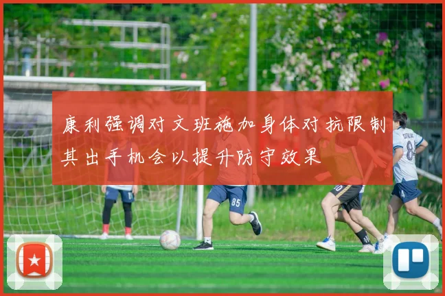 康利强调对文班施加身体对抗限制其出手机会以提升防守效果